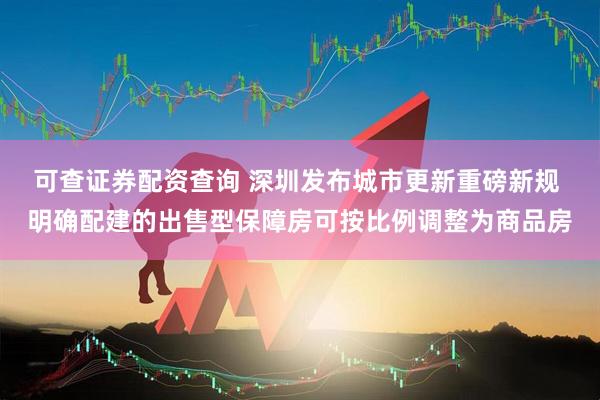 可查证券配资查询 深圳发布城市更新重磅新规 明确配建的出售型保障房可按比例调整为商品房