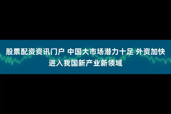 股票配资资讯门户 中国大市场潜力十足 外资加快进入我国新产业新领域