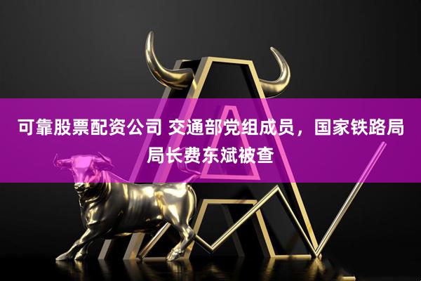 可靠股票配资公司 交通部党组成员，国家铁路局局长费东斌被查