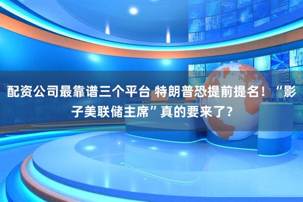 配资公司最靠谱三个平台 特朗普恐提前提名！“影子美联储主席”真的要来了？