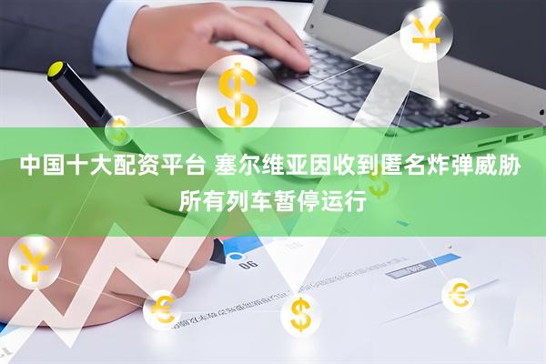 中国十大配资平台 塞尔维亚因收到匿名炸弹威胁 所有列车暂停运行