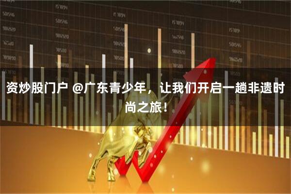 资炒股门户 @广东青少年，让我们开启一趟非遗时尚之旅！