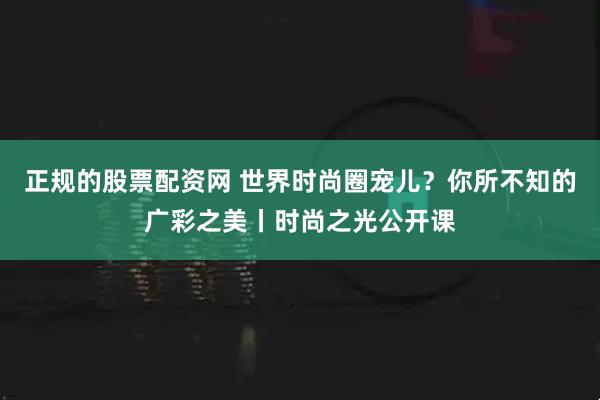 正规的股票配资网 世界时尚圈宠儿？你所不知的广彩之美丨时尚之光公开课
