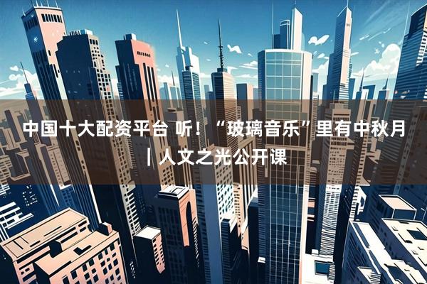 中国十大配资平台 听！“玻璃音乐”里有中秋月｜人文之光公开课