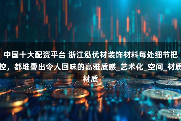 中国十大配资平台 浙江泓优材装饰材料每处细节把控，都堆叠出令人回味的高雅质感_艺术化_空间_材质
