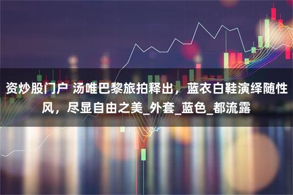 资炒股门户 汤唯巴黎旅拍释出，蓝衣白鞋演绎随性风，尽显自由之美_外套_蓝色_都流露