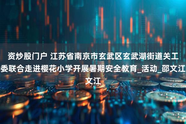 资炒股门户 江苏省南京市玄武区玄武湖街道关工委联合走进樱花小学开展暑期安全教育_活动_邵文江