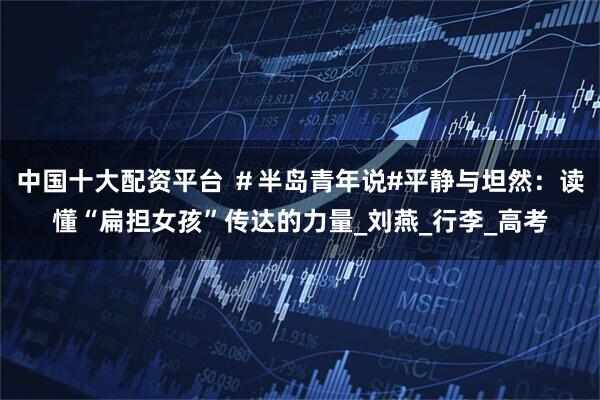 中国十大配资平台 ＃半岛青年说#平静与坦然：读懂“扁担女孩”传达的力量_刘燕_行李_高考